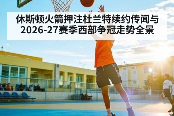 休斯顿火箭押注杜兰特续约传闻与2026-27赛季西部争冠走势全景